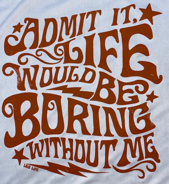 ADMIT IT LIFE WOULD BE BORING WITHOUT ME