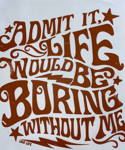 ADMIT IT LIFE WOULD BE BORING WITHOUT ME